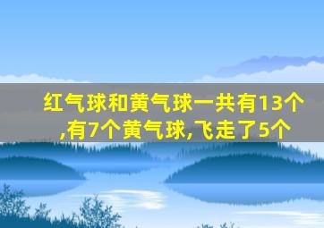 红气球和黄气球一共有13个,有7个黄气球,飞走了5个