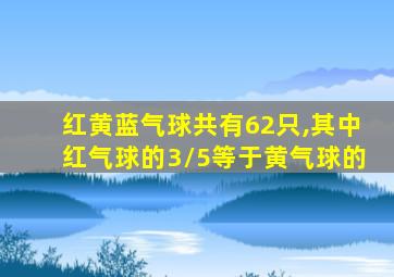 红黄蓝气球共有62只,其中红气球的3/5等于黄气球的