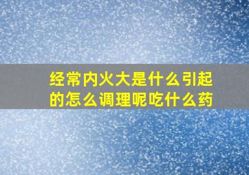 经常内火大是什么引起的怎么调理呢吃什么药