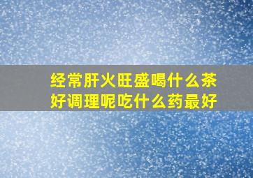 经常肝火旺盛喝什么茶好调理呢吃什么药最好