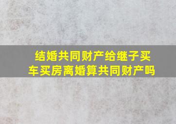 结婚共同财产给继子买车买房离婚算共同财产吗