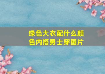 绿色大衣配什么颜色内搭男士穿图片