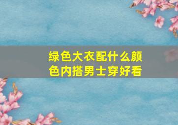 绿色大衣配什么颜色内搭男士穿好看