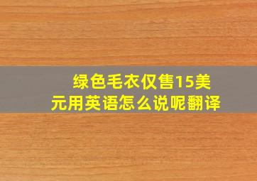 绿色毛衣仅售15美元用英语怎么说呢翻译