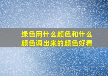 绿色用什么颜色和什么颜色调出来的颜色好看