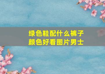 绿色鞋配什么裤子颜色好看图片男士