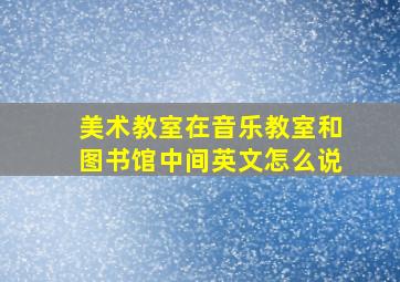 美术教室在音乐教室和图书馆中间英文怎么说