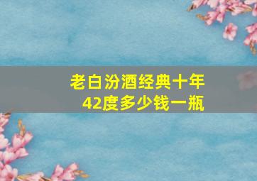 老白汾酒经典十年42度多少钱一瓶