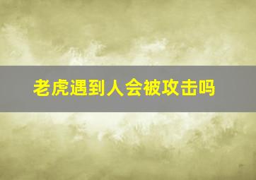 老虎遇到人会被攻击吗