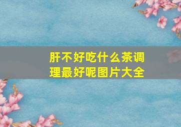 肝不好吃什么茶调理最好呢图片大全