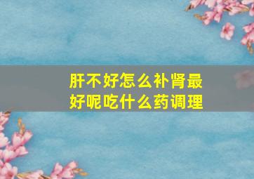 肝不好怎么补肾最好呢吃什么药调理