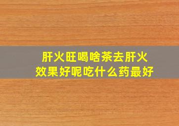 肝火旺喝啥茶去肝火效果好呢吃什么药最好