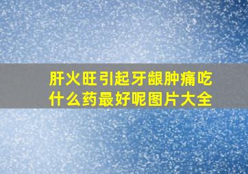 肝火旺引起牙龈肿痛吃什么药最好呢图片大全