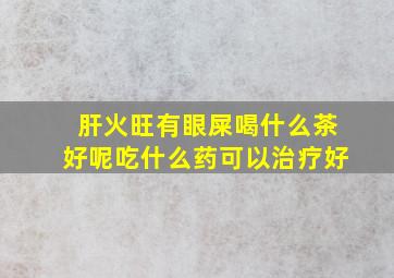 肝火旺有眼屎喝什么茶好呢吃什么药可以治疗好