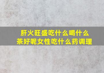 肝火旺盛吃什么喝什么茶好呢女性吃什么药调理