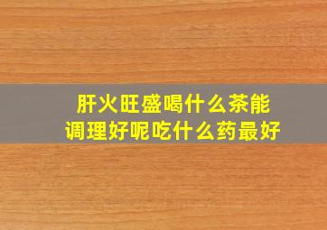 肝火旺盛喝什么茶能调理好呢吃什么药最好