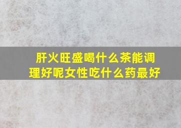 肝火旺盛喝什么茶能调理好呢女性吃什么药最好