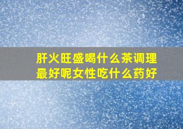 肝火旺盛喝什么茶调理最好呢女性吃什么药好