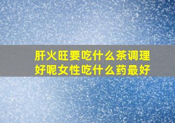 肝火旺要吃什么茶调理好呢女性吃什么药最好