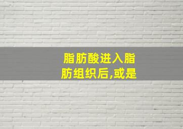 脂肪酸进入脂肪组织后,或是