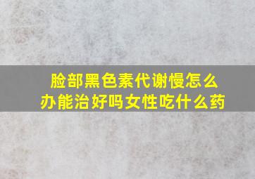 脸部黑色素代谢慢怎么办能治好吗女性吃什么药