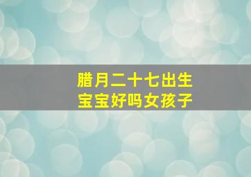 腊月二十七出生宝宝好吗女孩子