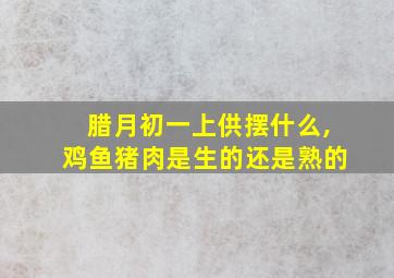 腊月初一上供摆什么,鸡鱼猪肉是生的还是熟的