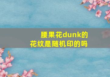 腰果花dunk的花纹是随机印的吗