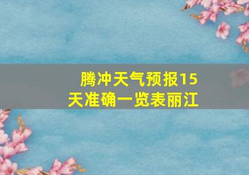 腾冲天气预报15天准确一览表丽江