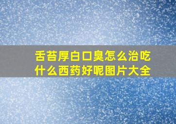 舌苔厚白口臭怎么治吃什么西药好呢图片大全