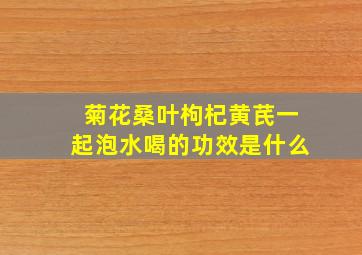 菊花桑叶枸杞黄芪一起泡水喝的功效是什么