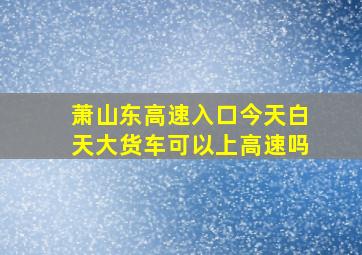 萧山东高速入口今天白天大货车可以上高速吗