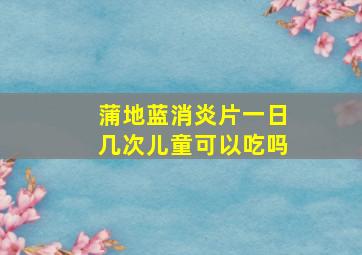 蒲地蓝消炎片一日几次儿童可以吃吗