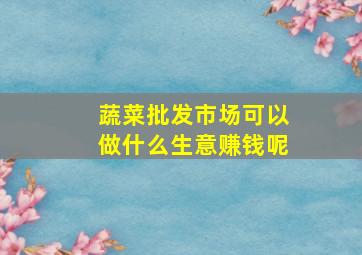 蔬菜批发市场可以做什么生意赚钱呢