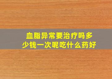 血脂异常要治疗吗多少钱一次呢吃什么药好