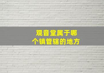 观音堂属于哪个镇管辖的地方