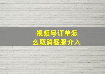 视频号订单怎么取消客服介入