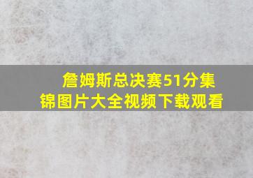 詹姆斯总决赛51分集锦图片大全视频下载观看