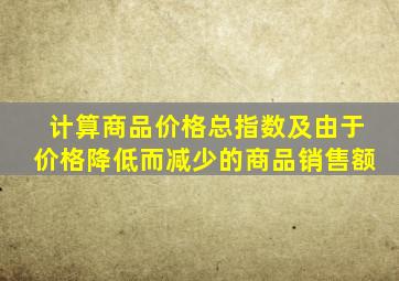 计算商品价格总指数及由于价格降低而减少的商品销售额