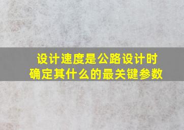 设计速度是公路设计时确定其什么的最关键参数