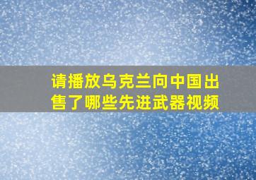 请播放乌克兰向中国出售了哪些先进武器视频