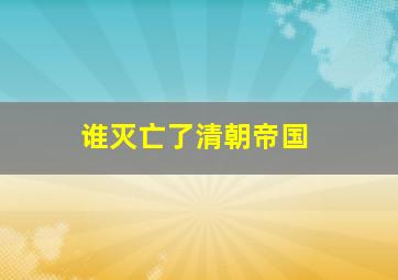 谁灭亡了清朝帝国