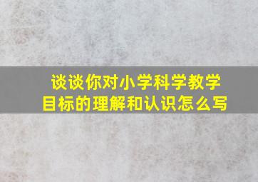 谈谈你对小学科学教学目标的理解和认识怎么写