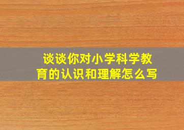 谈谈你对小学科学教育的认识和理解怎么写