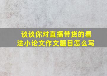 谈谈你对直播带货的看法小论文作文题目怎么写