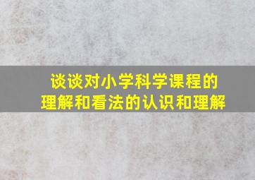 谈谈对小学科学课程的理解和看法的认识和理解