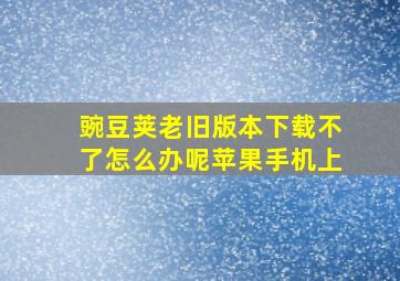 豌豆荚老旧版本下载不了怎么办呢苹果手机上