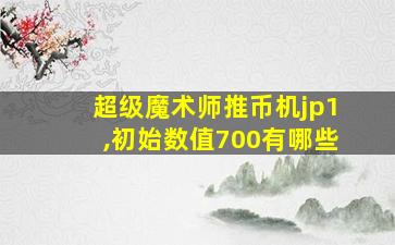 超级魔术师推币机jp1,初始数值700有哪些