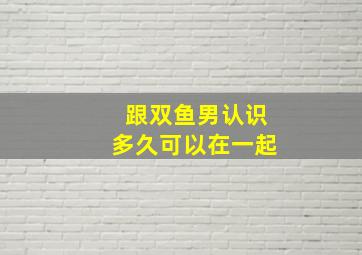 跟双鱼男认识多久可以在一起