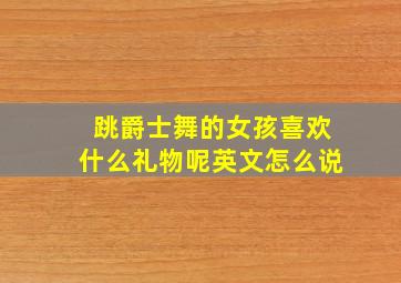 跳爵士舞的女孩喜欢什么礼物呢英文怎么说